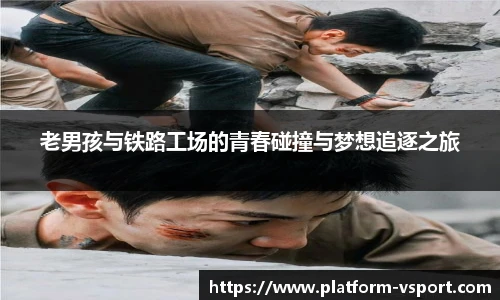 老男孩与铁路工场的青春碰撞与梦想追逐之旅